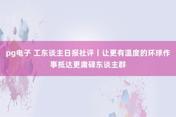 pg电子 工东谈主日报社评丨让更有温度的环球作事抵达更庸碌东谈主群