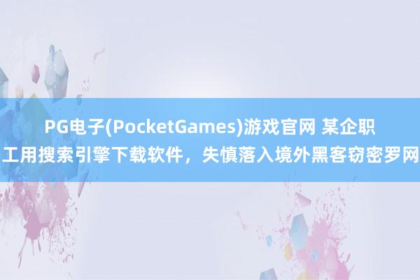 PG电子(PocketGames)游戏官网 某企职工用搜索引擎下载软件，失慎落入境外黑客窃密罗网