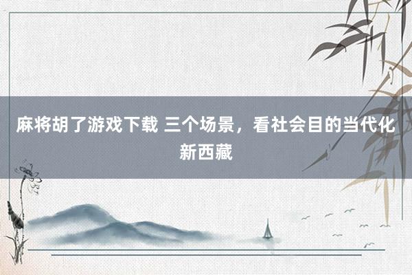 麻将胡了游戏下载 三个场景，看社会目的当代化新西藏