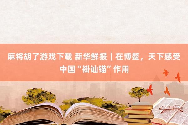 麻将胡了游戏下载 新华鲜报｜在博鳌，天下感受中国“褂讪锚”作用