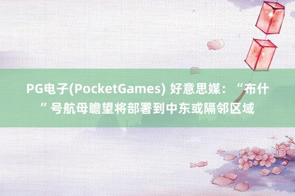 PG电子(PocketGames) 好意思媒：“布什”号航母瞻望将部署到中东或隔邻区域
