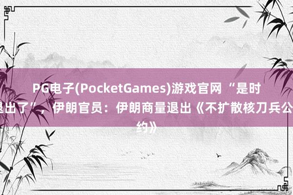 PG电子(PocketGames)游戏官网 “是时辰退出了”，伊朗官员：伊朗商量退出《不扩散核刀兵公约》