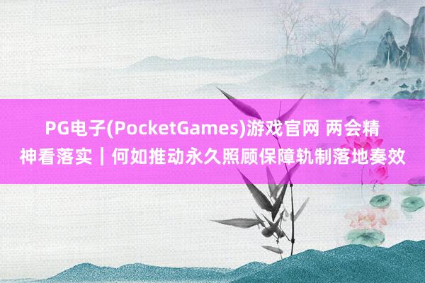 PG电子(PocketGames)游戏官网 两会精神看落实｜何如推动永久照顾保障轨制落地奏效