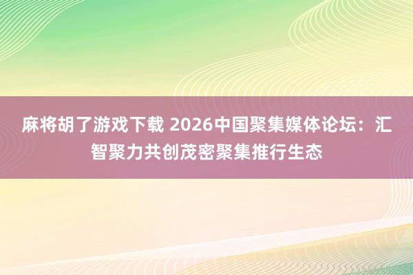 麻将胡了游戏下载 2026中国聚集媒体论坛：汇智聚力共创茂密聚集推行生态