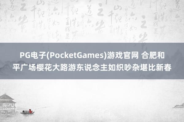 PG电子(PocketGames)游戏官网 合肥和平广场樱花大路游东说念主如织吵杂堪比新春