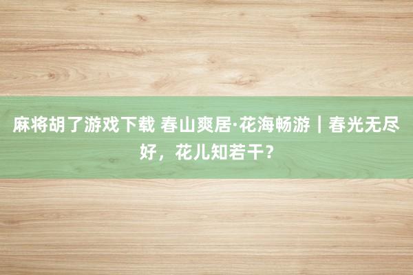 麻将胡了游戏下载 春山爽居·花海畅游｜春光无尽好，花儿知若干？