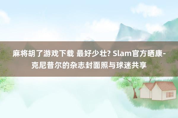 麻将胡了游戏下载 最好少壮? Slam官方晒康-克尼普尔的杂志封面照与球迷共享