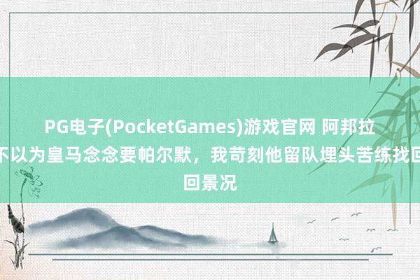 PG电子(PocketGames)游戏官网 阿邦拉霍：不以为皇马念念要帕尔默，我苛刻他留队埋头苦练找回景况