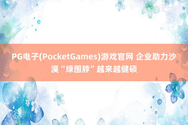 PG电子(PocketGames)游戏官网 企业助力沙漠“绿围脖”越来越健硕