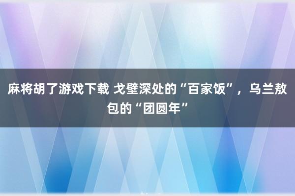 麻将胡了游戏下载 戈壁深处的“百家饭”，乌兰敖包的“团圆年”