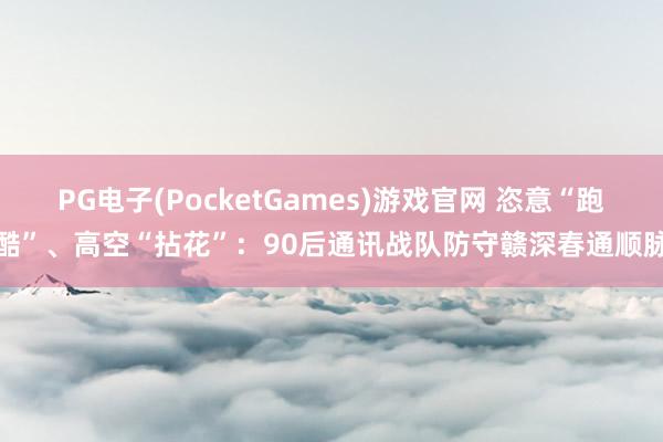 PG电子(PocketGames)游戏官网 恣意“跑酷”、高空“拈花”：90后通讯战队防守赣深春通顺脉