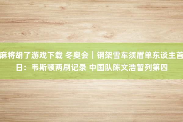 麻将胡了游戏下载 冬奥会｜钢架雪车须眉单东谈主首日：韦斯顿两刷记录 中国队陈文浩暂列第四