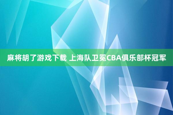 麻将胡了游戏下载 上海队卫冕CBA俱乐部杯冠军