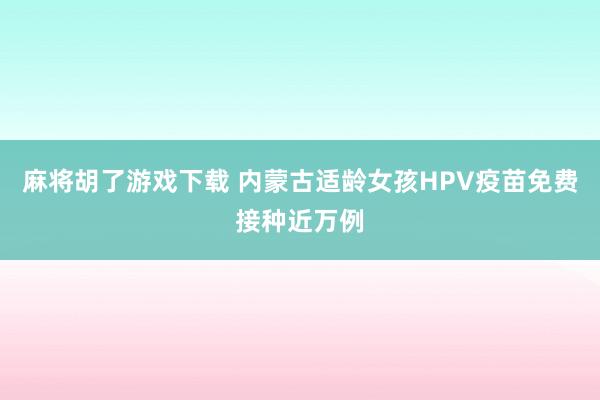 麻将胡了游戏下载 内蒙古适龄女孩HPV疫苗免费接种近万例