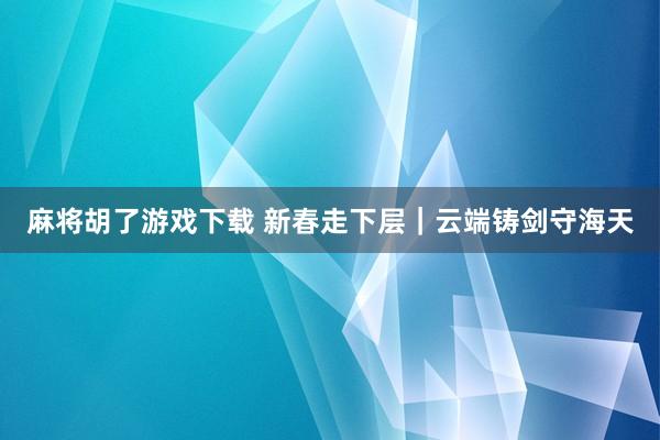 麻将胡了游戏下载 新春走下层｜云端铸剑守海天
