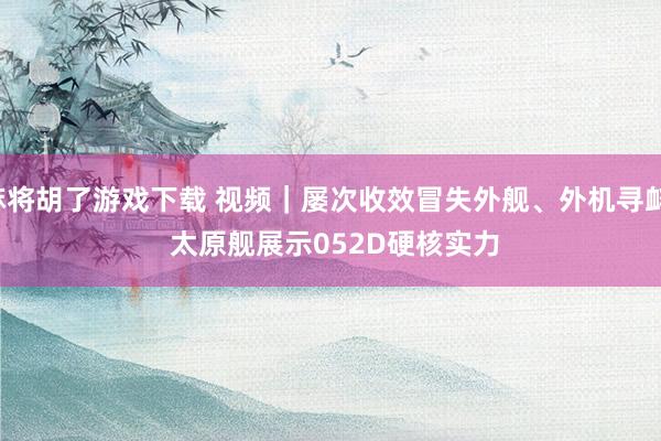 麻将胡了游戏下载 视频｜屡次收效冒失外舰、外机寻衅！ 太原舰展示052D硬核实力