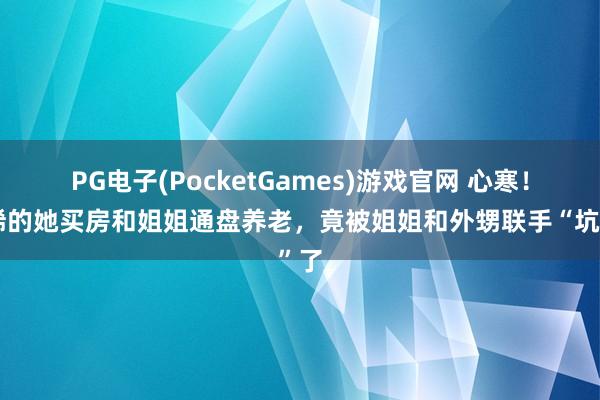 PG电子(PocketGames)游戏官网 心寒！古稀的她买房和姐姐通盘养老，竟被姐姐和外甥联手“坑”了