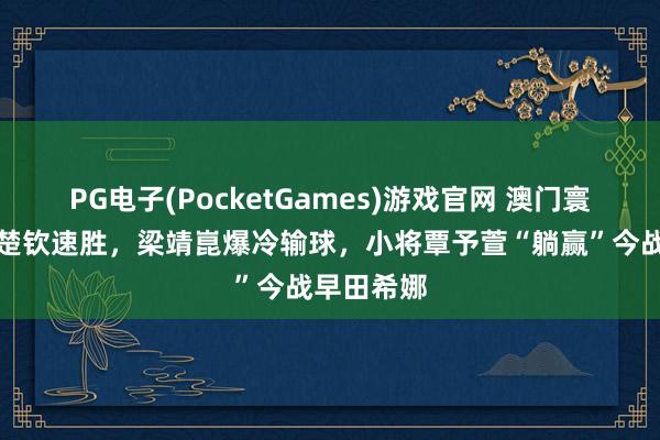 PG电子(PocketGames)游戏官网 澳门寰球杯：王楚钦速胜，梁靖崑爆冷输球，小将覃予萱“躺赢”今战早田希娜