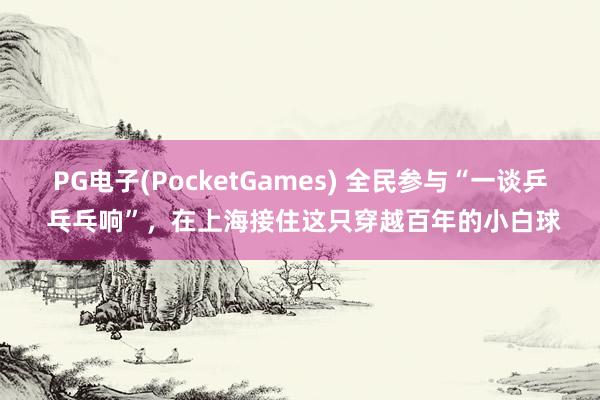 PG电子(PocketGames) 全民参与“一谈乒 乓乓响”，在上海接住这只穿越百年的小白球