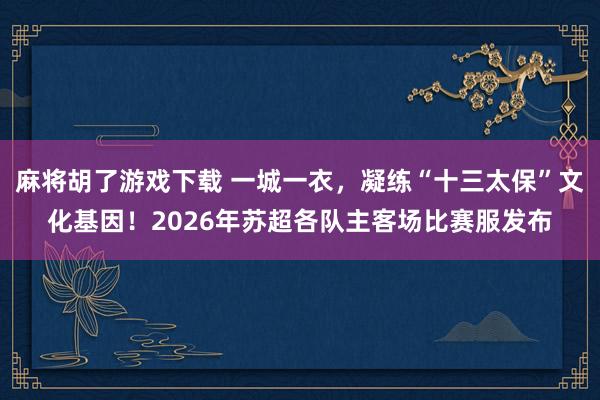 麻将胡了游戏下载 一城一衣，凝练“十三太保”文化基因！2026年苏超各队主客场比赛服发布