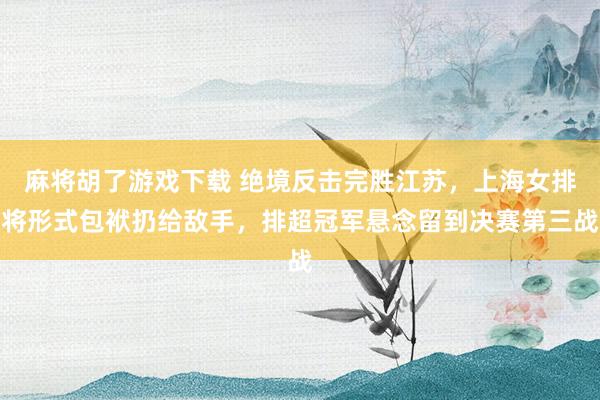 麻将胡了游戏下载 绝境反击完胜江苏，上海女排将形式包袱扔给敌手，排超冠军悬念留到决赛第三战