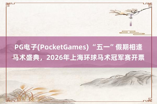 PG电子(PocketGames) “五一”假期相逢马术盛典，2026年上海环球马术冠军赛开票