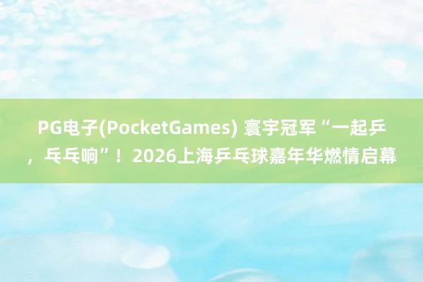 PG电子(PocketGames) 寰宇冠军“一起乒，乓乓响”！2026上海乒乓球嘉年华燃情启幕