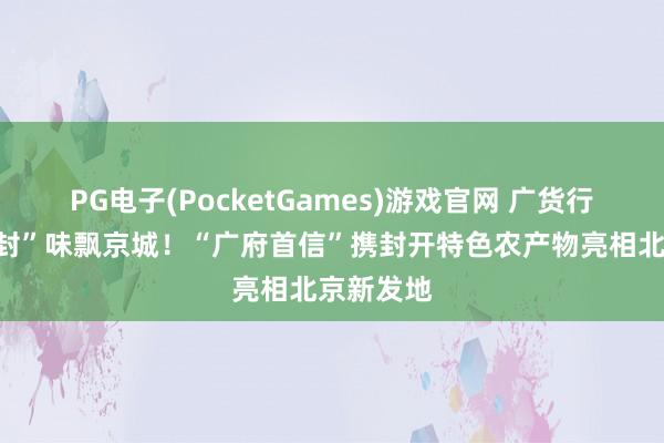 PG电子(PocketGames)游戏官网 广货行寰宇，“封”味飘京城！“广府首信”携封开特色农产物亮相北京新发地