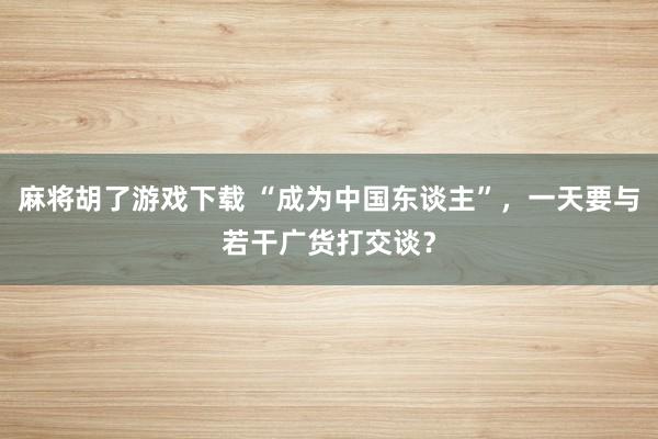 麻将胡了游戏下载 “成为中国东谈主”，一天要与若干广货打交谈？