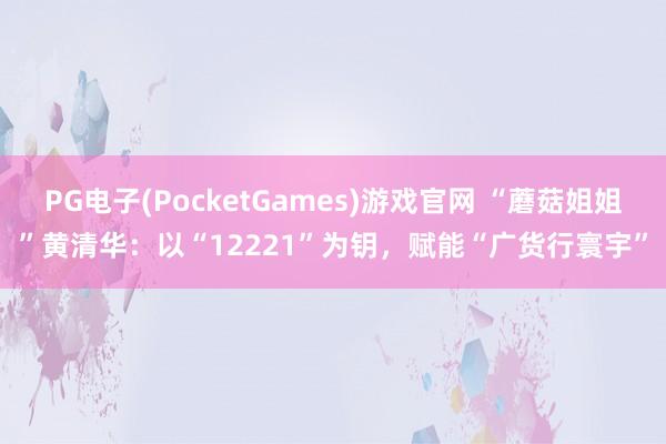 PG电子(PocketGames)游戏官网 “蘑菇姐姐”黄清华：以“12221”为钥，赋能“广货行寰宇”