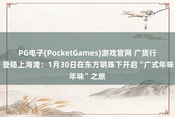 PG电子(PocketGames)游戏官网 广货行宇宙，登陆上海滩：1月30日在东方明珠下开启“广式年味”之旅
