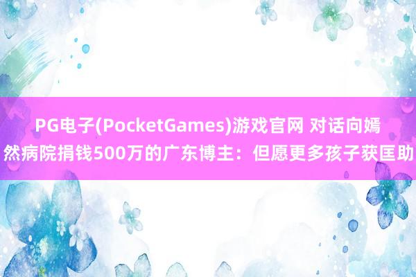PG电子(PocketGames)游戏官网 对话向嫣然病院捐钱500万的广东博主：但愿更多孩子获匡助