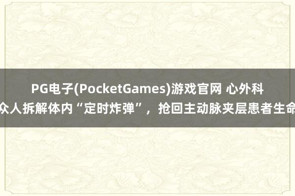 PG电子(PocketGames)游戏官网 心外科众人拆解体内“定时炸弹”，抢回主动脉夹层患者生命