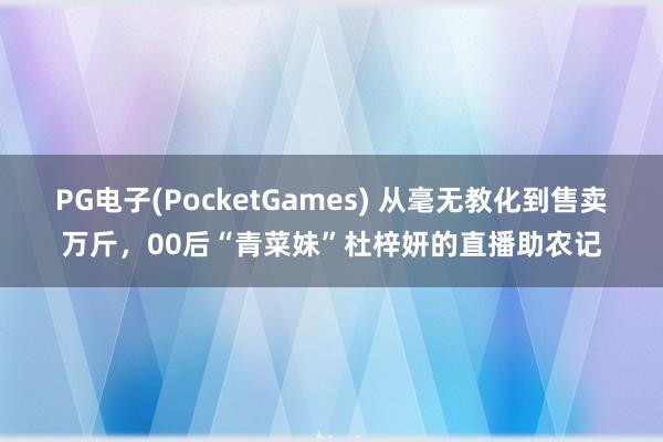 PG电子(PocketGames) 从毫无教化到售卖万斤，00后“青菜妹”杜梓妍的直播助农记