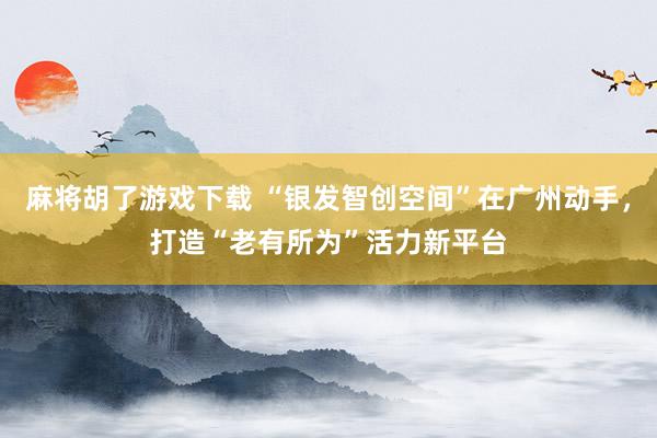 麻将胡了游戏下载 “银发智创空间”在广州动手，打造“老有所为”活力新平台