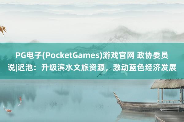 PG电子(PocketGames)游戏官网 政协委员说|迟池：升级滨水文旅资源，激动蓝色经济发展