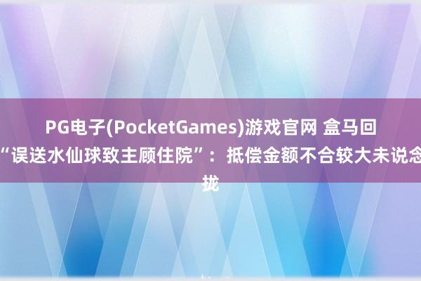 PG电子(PocketGames)游戏官网 盒马回话“误送水仙球致主顾住院”：抵偿金额不合较大未说念拢