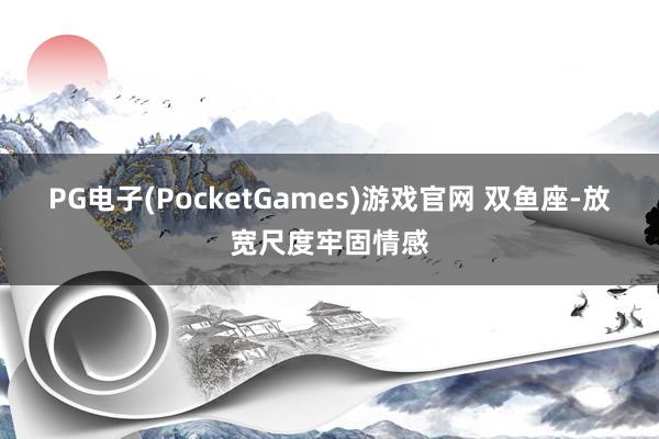 PG电子(PocketGames)游戏官网 双鱼座-放宽尺度牢固情感