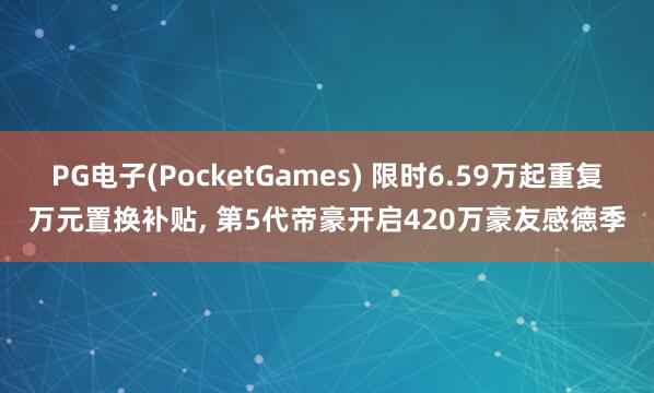 PG电子(PocketGames) 限时6.59万起重复万元置换补贴, 第5代帝豪开启420万豪友感德季
