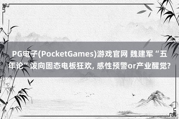 PG电子(PocketGames)游戏官网 魏建军“五年论”泼向固态电板狂欢, 感性预警or产业醒觉?
