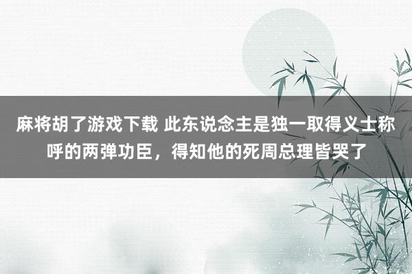 麻将胡了游戏下载 此东说念主是独一取得义士称呼的两弹功臣，得知他的死周总理皆哭了