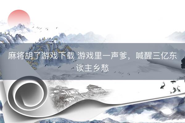 麻将胡了游戏下载 游戏里一声爹，喊醒三亿东谈主乡愁