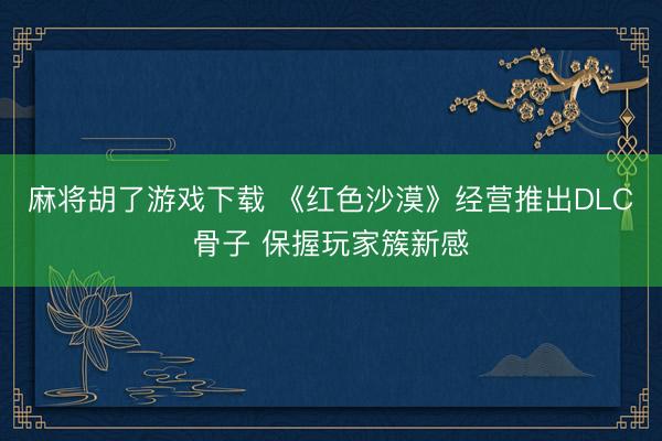 麻将胡了游戏下载 《红色沙漠》经营推出DLC骨子 保握玩家簇新感