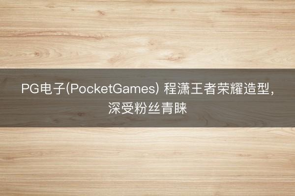 PG电子(PocketGames) 程潇王者荣耀造型，深受粉丝青睐