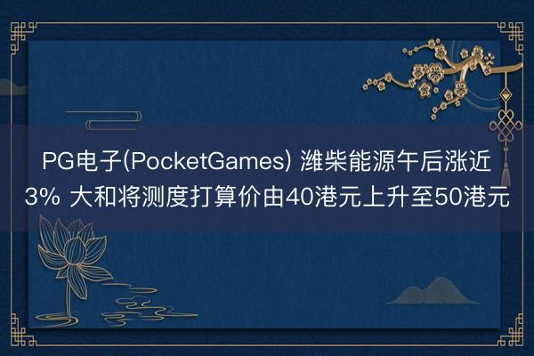 PG电子(PocketGames) 潍柴能源午后涨近3% 大和将测度打算价由40港元上升至50港元
