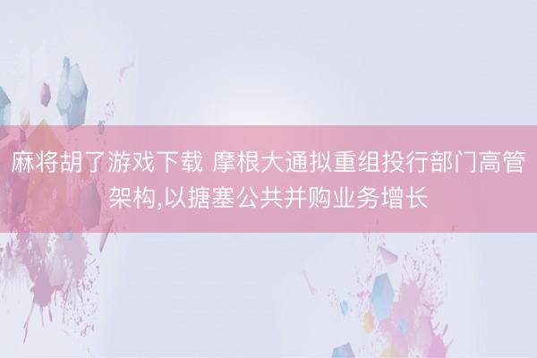 麻将胡了游戏下载 摩根大通拟重组投行部门高管架构，以搪塞公共并购业务增长