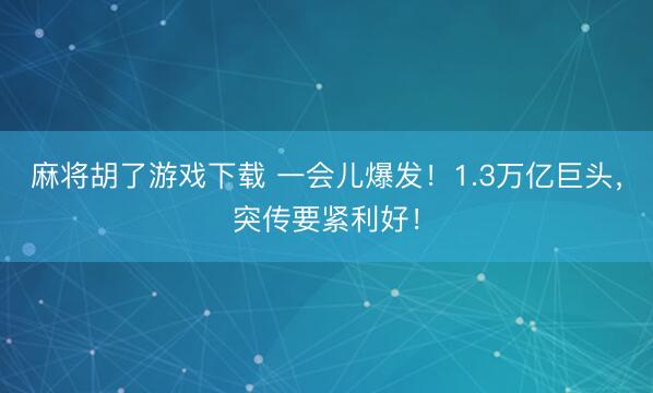 麻将胡了游戏下载 一会儿爆发！1.3万亿巨头，突传要紧利好！