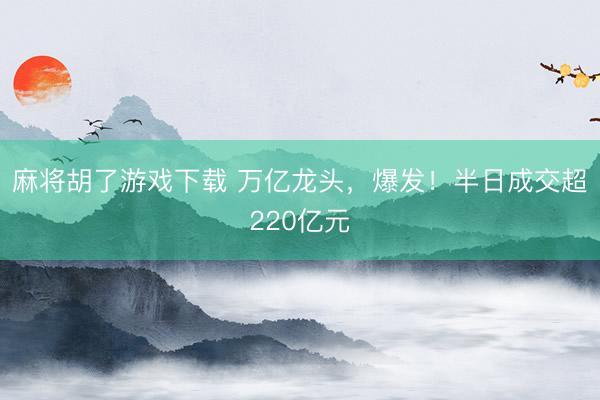 麻将胡了游戏下载 万亿龙头，爆发！半日成交超220亿元