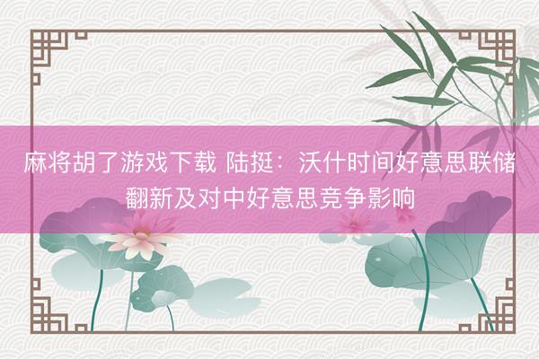 麻将胡了游戏下载 陆挺：沃什时间好意思联储翻新及对中好意思竞争影响