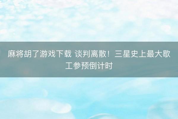 麻将胡了游戏下载 谈判离散！三星史上最大歇工参预倒计时